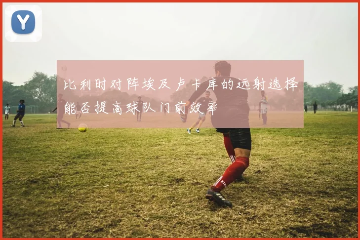比利时对阵埃及卢卡库的远射选择能否提高球队门前效率