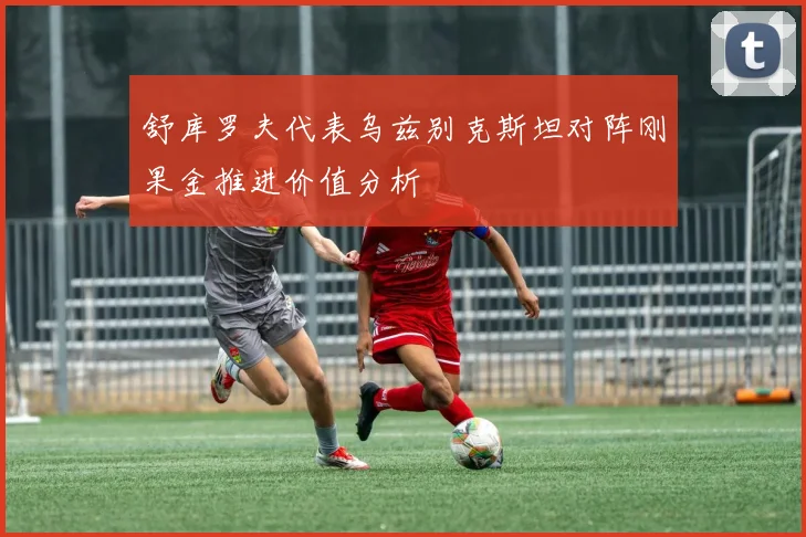 舒库罗夫代表乌兹别克斯坦对阵刚果金推进价值分析