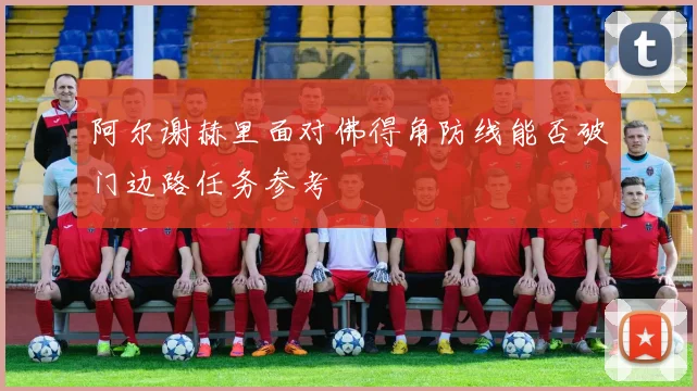 阿尔谢赫里面对佛得角防线能否破门边路任务参考