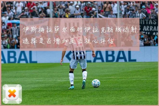 伊斯梅拉萨尔面对伊拉克防线远射选择是否增加反击核心评估