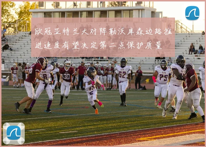 欧冠亚特兰大对阵勒沃库森边路推进速度有望决定第二点保护质量