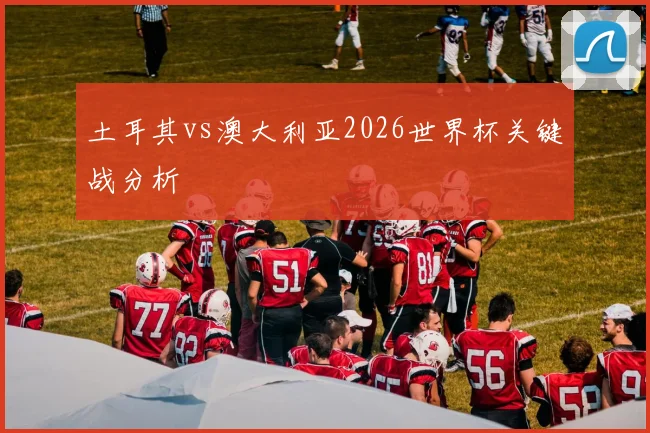 土耳其vs澳大利亚2026世界杯关键战分析