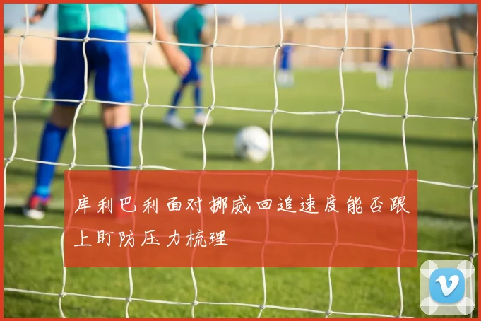 库利巴利面对挪威回追速度能否跟上盯防压力梳理