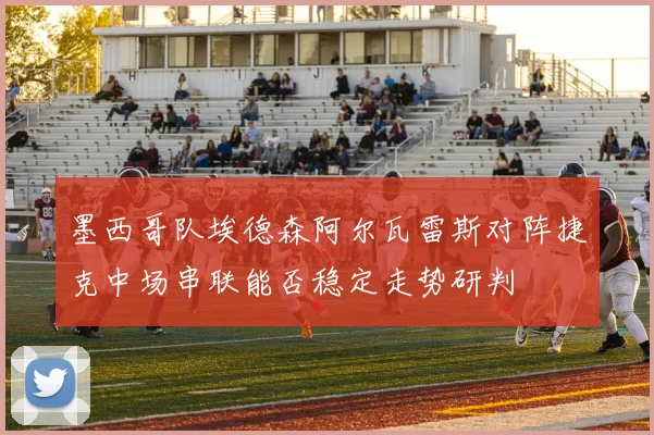 墨西哥队埃德森阿尔瓦雷斯对阵捷克中场串联能否稳定走势研判