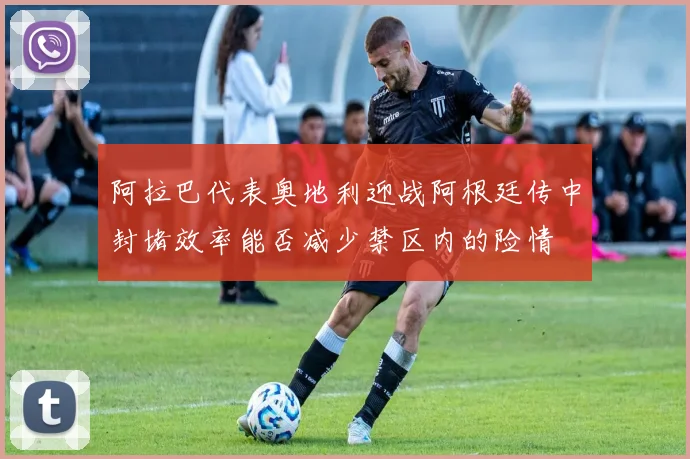 阿拉巴代表奥地利迎战阿根廷传中封堵效率能否减少禁区内的险情