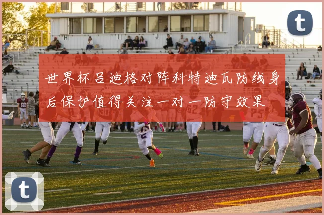 世界杯吕迪格对阵科特迪瓦防线身后保护值得关注一对一防守效果
