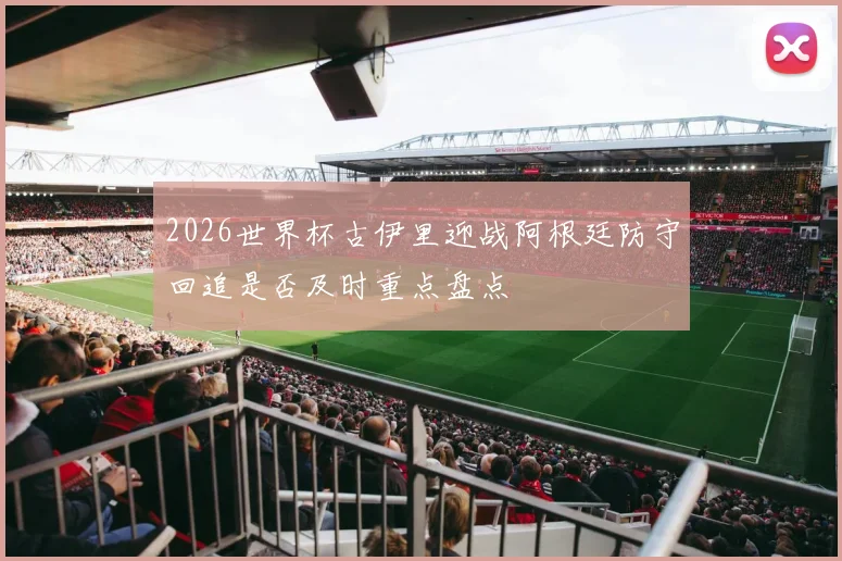 2026世界杯古伊里迎战阿根廷防守回追是否及时重点盘点