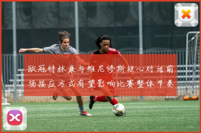 欧冠特林康与维尼修斯核心对话前场接应方式有望影响比赛整体节奏