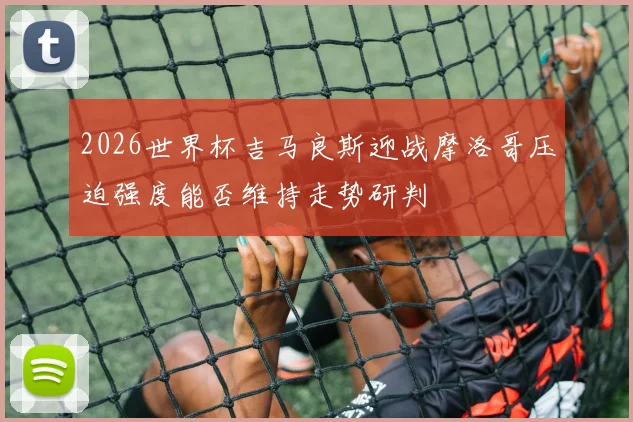 2026世界杯吉马良斯迎战摩洛哥压迫强度能否维持走势研判