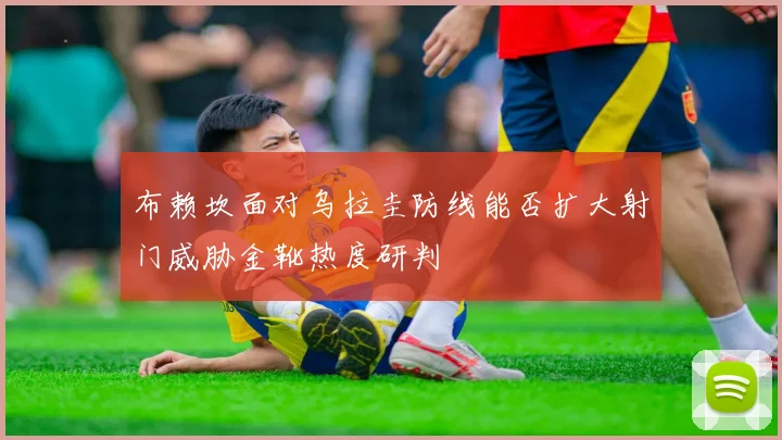 布赖坎面对乌拉圭防线能否扩大射门威胁金靴热度研判