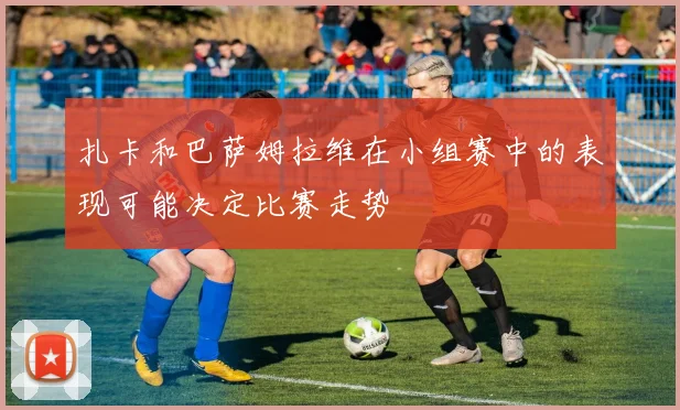扎卡和巴萨姆拉维在小组赛中的表现可能决定比赛走势