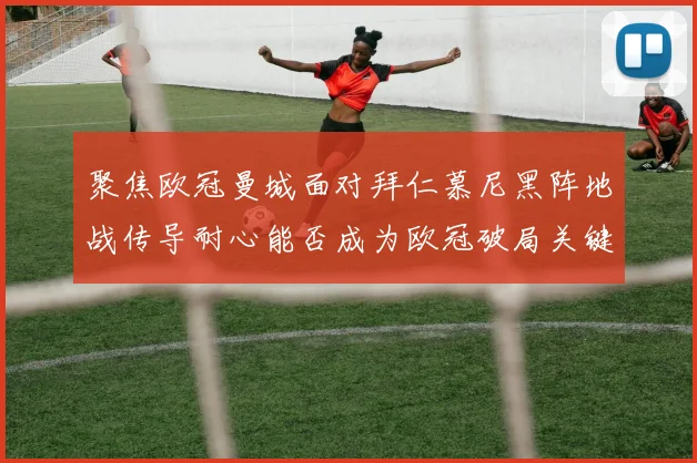 聚焦欧冠曼城面对拜仁慕尼黑阵地战传导耐心能否成为欧冠破局关键