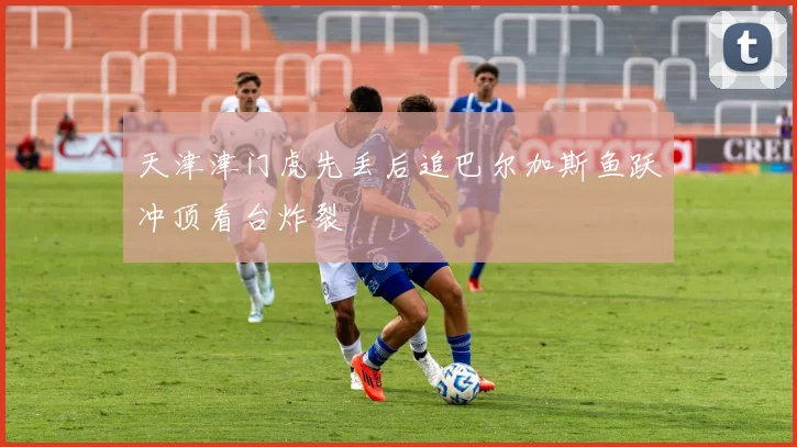 天津津门虎先丢后追巴尔加斯鱼跃冲顶看台炸裂