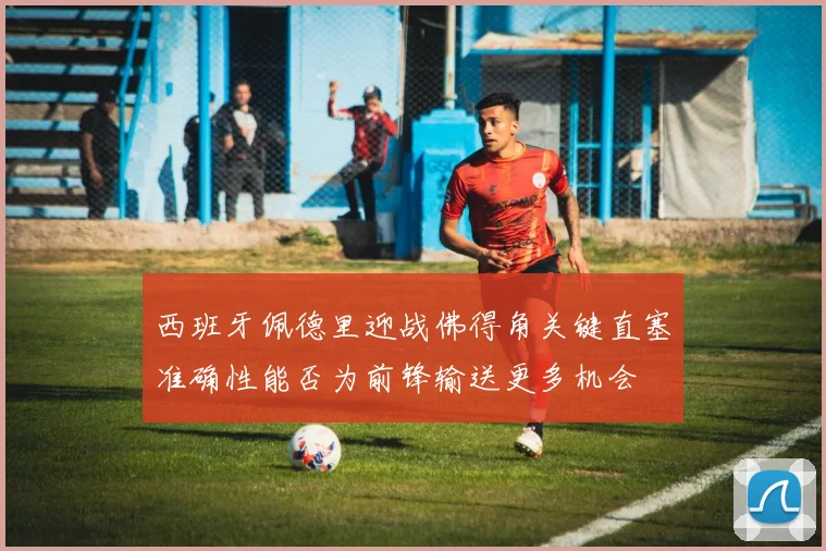 西班牙佩德里迎战佛得角关键直塞准确性能否为前锋输送更多机会