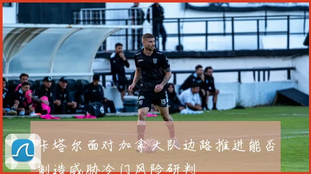 卡塔尔面对加拿大队边路推进能否制造威胁冷门风险研判