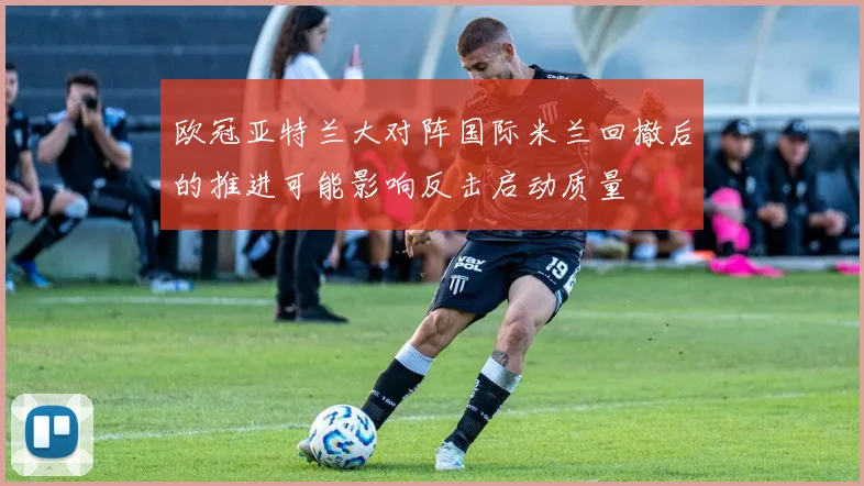 欧冠亚特兰大对阵国际米兰回撤后的推进可能影响反击启动质量