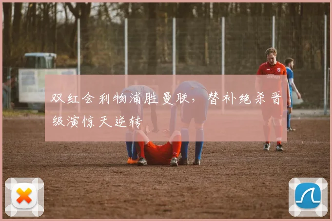 双红会利物浦胜曼联，替补绝杀晋级演惊天逆转