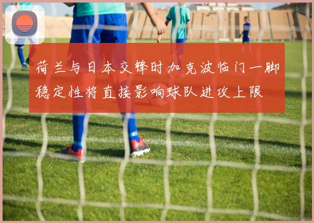荷兰与日本交锋时加克波临门一脚稳定性将直接影响球队进攻上限
