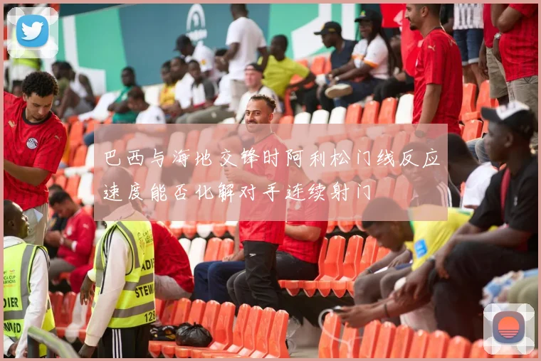 巴西与海地交锋时阿利松门线反应速度能否化解对手连续射门