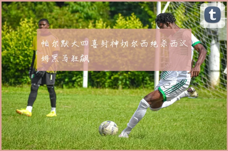帕尔默大四喜封神切尔西绝杀西汉姆黑马狂飙