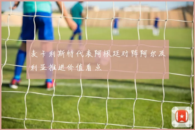 麦卡利斯特代表阿根廷对阵阿尔及利亚推进价值看点