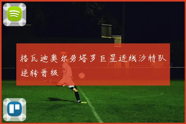 格瓦迪奥尔劳塔罗巨星连线沙特队逆转晋级