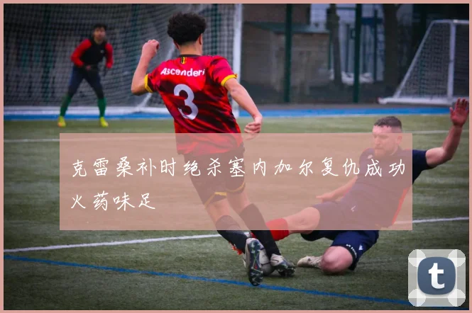 克雷桑补时绝杀塞内加尔复仇成功火药味足