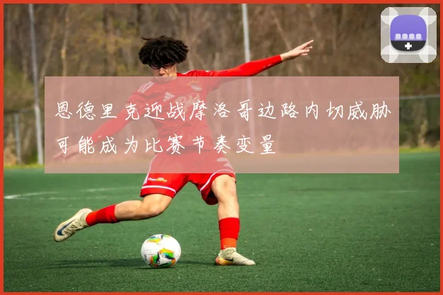 恩德里克迎战摩洛哥边路内切威胁可能成为比赛节奏变量