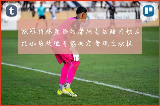 欧冠特林康面对摩纳哥边路内切后的远角处理可能决定晋级主动权