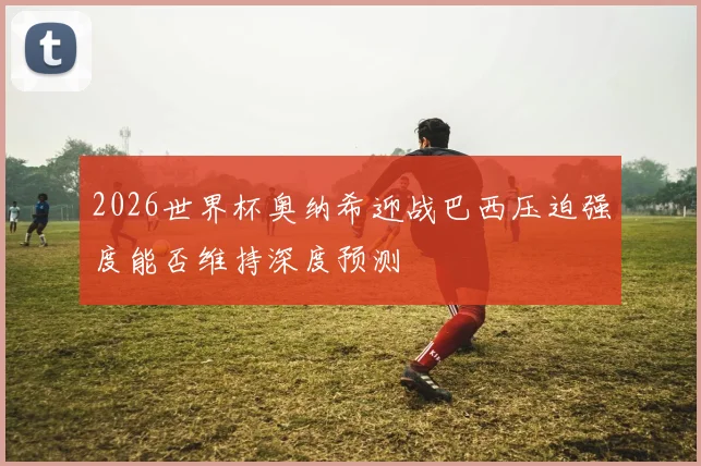 2026世界杯奥纳希迎战巴西压迫强度能否维持深度预测