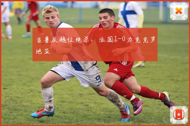 吉鲁反越位绝杀，法国1-0力克克罗地亚