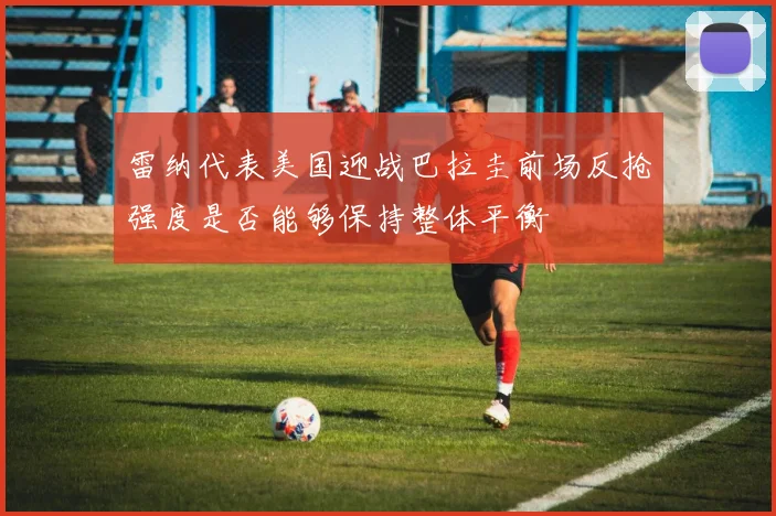 雷纳代表美国迎战巴拉圭前场反抢强度是否能够保持整体平衡
