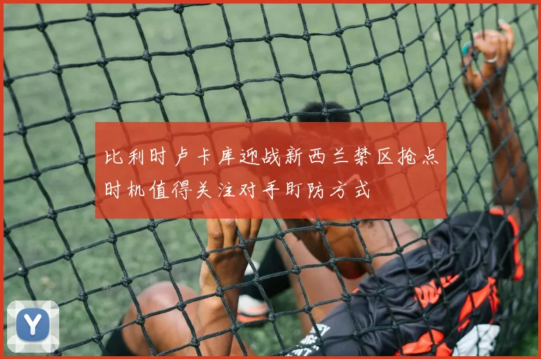 比利时卢卡库迎战新西兰禁区抢点时机值得关注对手盯防方式