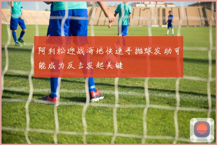 阿利松迎战海地快速手抛球发动可能成为反击发起关键