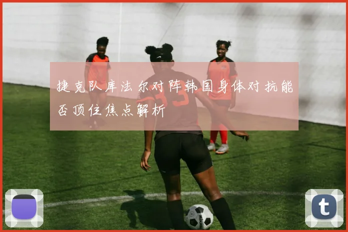 捷克队库法尔对阵韩国身体对抗能否顶住焦点解析