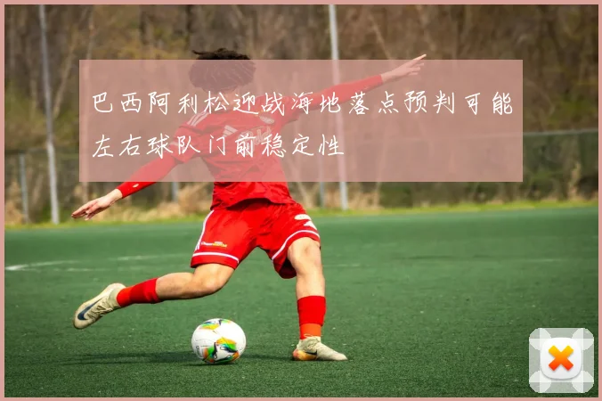 巴西阿利松迎战海地落点预判可能左右球队门前稳定性