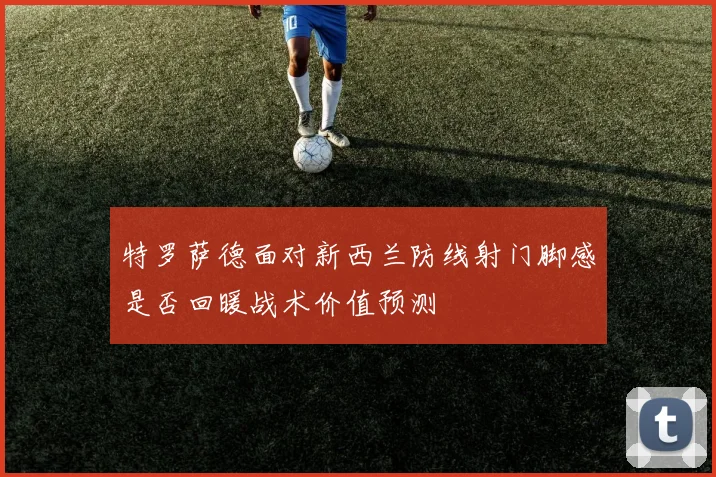 特罗萨德面对新西兰防线射门脚感是否回暖战术价值预测