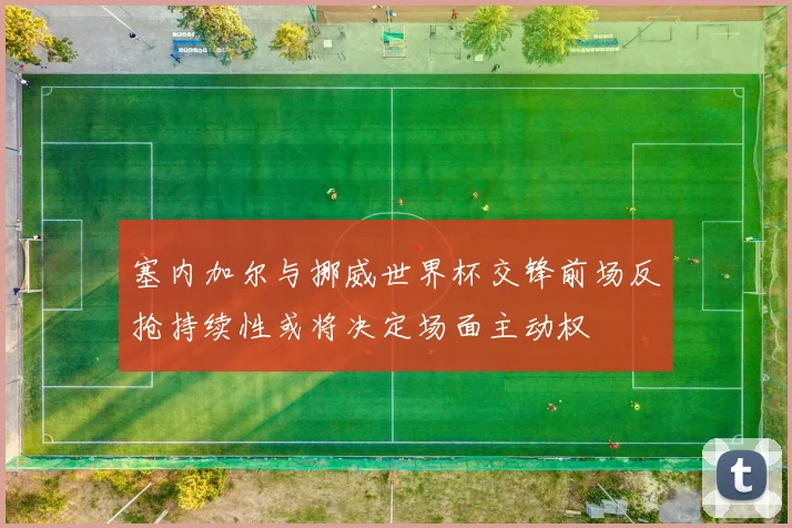 塞内加尔与挪威世界杯交锋前场反抢持续性或将决定场面主动权