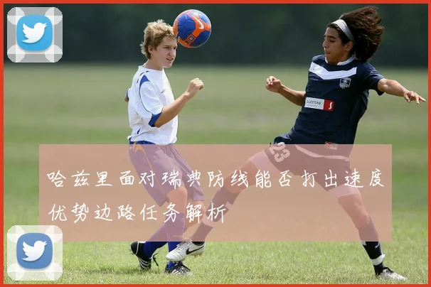 哈兹里面对瑞典防线能否打出速度优势边路任务解析