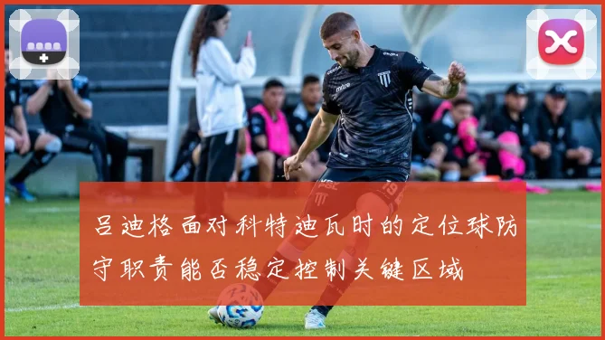 吕迪格面对科特迪瓦时的定位球防守职责能否稳定控制关键区域