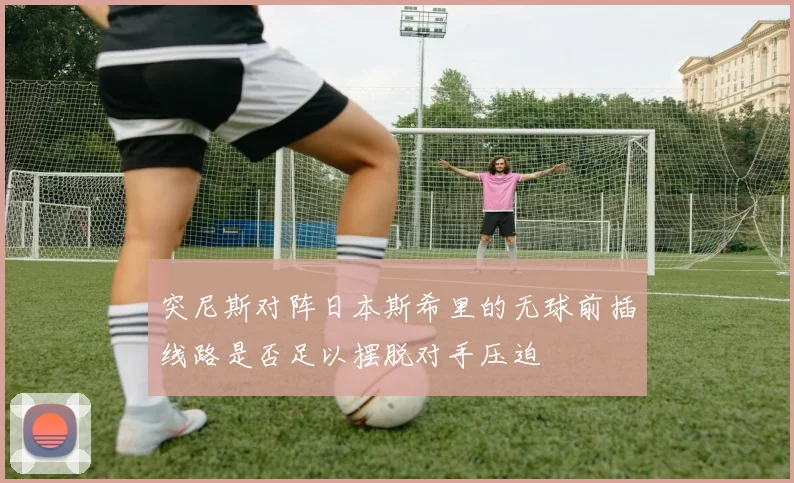 突尼斯对阵日本斯希里的无球前插线路是否足以摆脱对手压迫