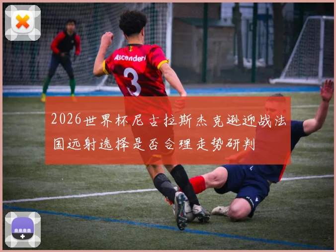 2026世界杯尼古拉斯杰克逊迎战法国远射选择是否合理走势研判