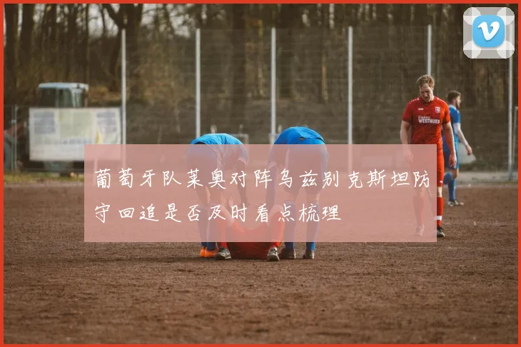 葡萄牙队莱奥对阵乌兹别克斯坦防守回追是否及时看点梳理