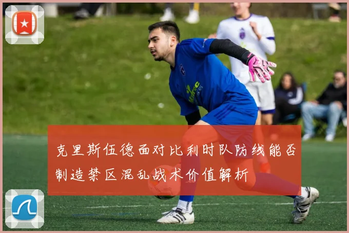 克里斯伍德面对比利时队防线能否制造禁区混乱战术价值解析