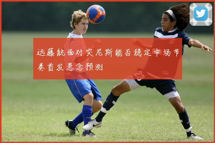 远藤航面对突尼斯能否稳定中场节奏首发悬念预测