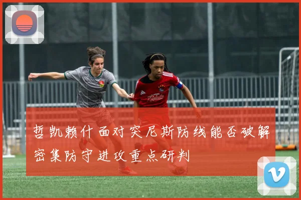 哲凯赖什面对突尼斯防线能否破解密集防守进攻重点研判